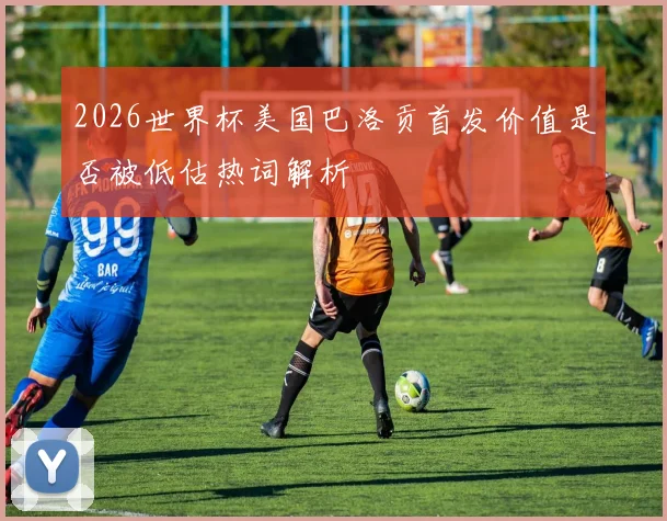 2026世界杯美国巴洛贡首发价值是否被低估热词解析