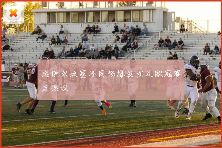 诺伊尔坎塞洛同场爆发女足欧冠赛后热议