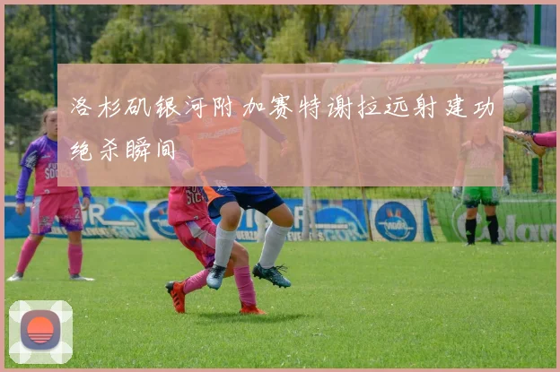 洛杉矶银河附加赛特谢拉远射建功绝杀瞬间