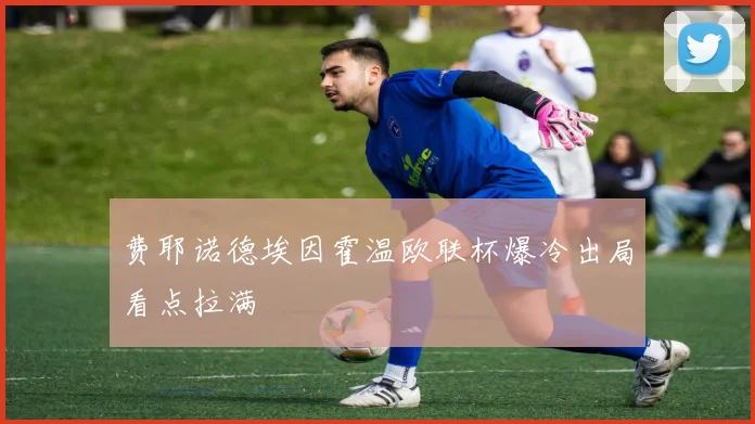 费耶诺德埃因霍温欧联杯爆冷出局看点拉满