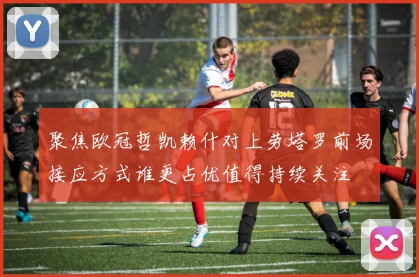 聚焦欧冠哲凯赖什对上劳塔罗前场接应方式谁更占优值得持续关注