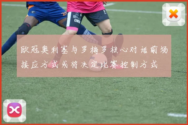 欧冠奥利塞与罗梅罗核心对话前场接应方式或将决定比赛控制方式