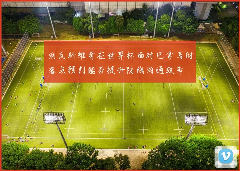 利瓦科维奇在世界杯面对巴拿马时落点预判能否提升防线沟通效率