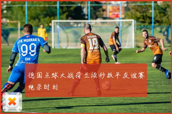 德国点球大战荷兰读秒扳平友谊赛绝杀时刻