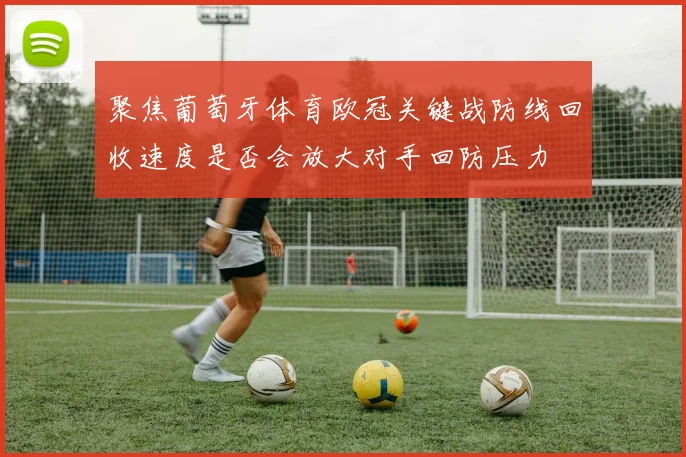 聚焦葡萄牙体育欧冠关键战防线回收速度是否会放大对手回防压力