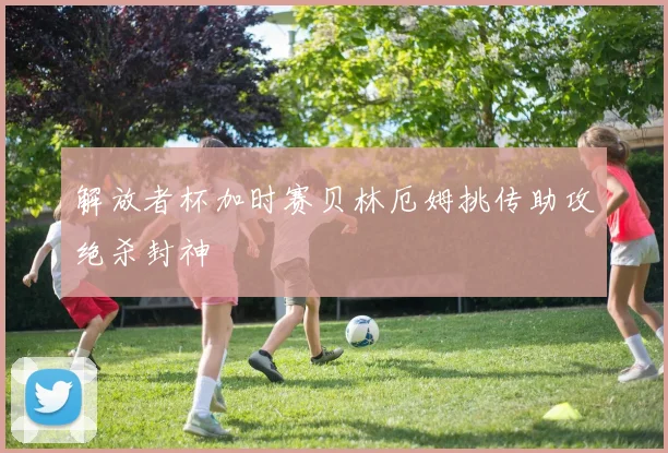解放者杯加时赛贝林厄姆挑传助攻绝杀封神