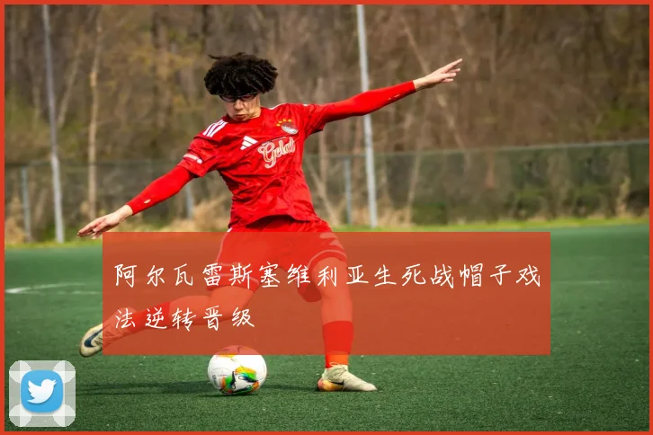 阿尔瓦雷斯塞维利亚生死战帽子戏法逆转晋级