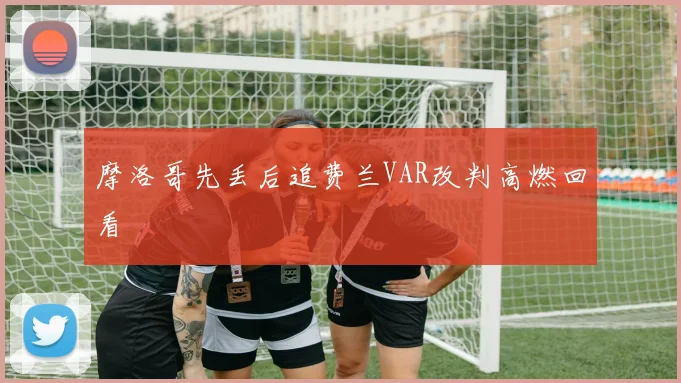 摩洛哥先丢后追费兰VAR改判高燃回看