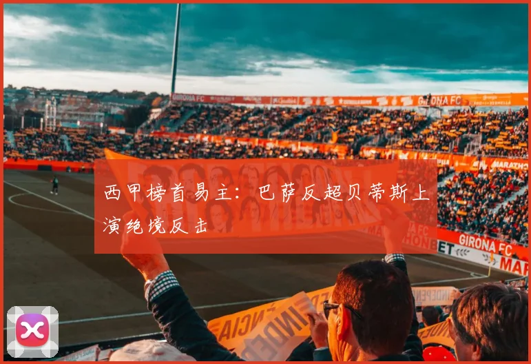 西甲榜首易主:巴萨反超贝蒂斯上演绝境反击