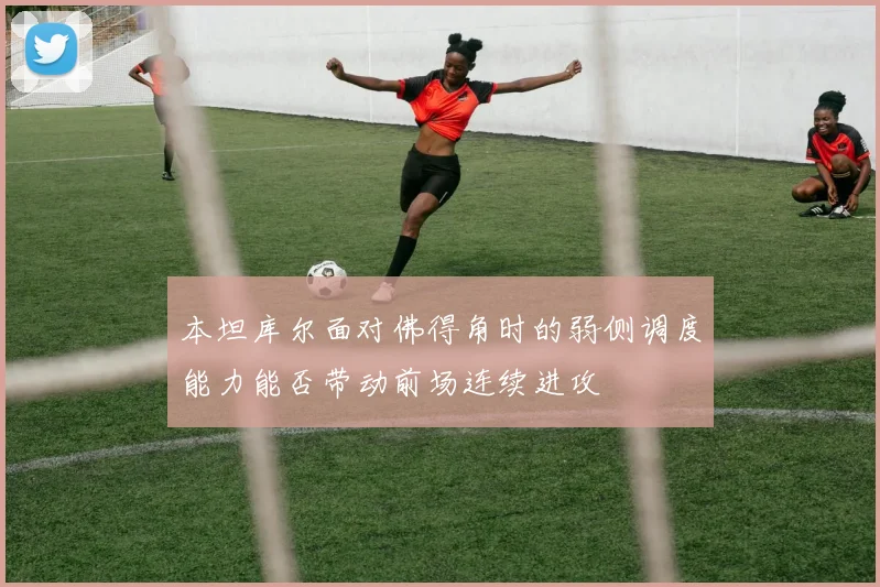 本坦库尔面对佛得角时的弱侧调度能力能否带动前场连续进攻