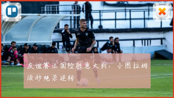友谊赛法国险胜意大利,小图拉姆读秒绝杀逆转