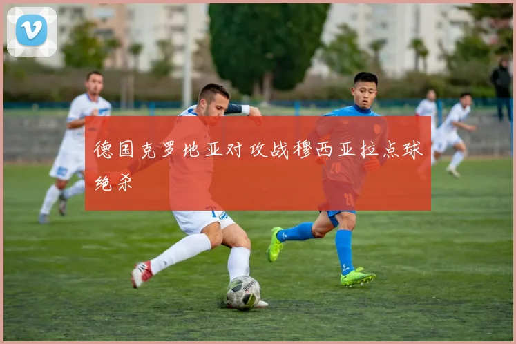 德国克罗地亚对攻战穆西亚拉点球绝杀