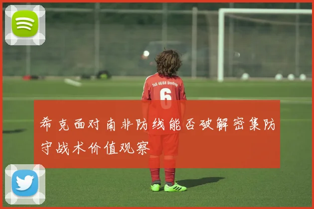 希克面对南非防线能否破解密集防守战术价值观察
