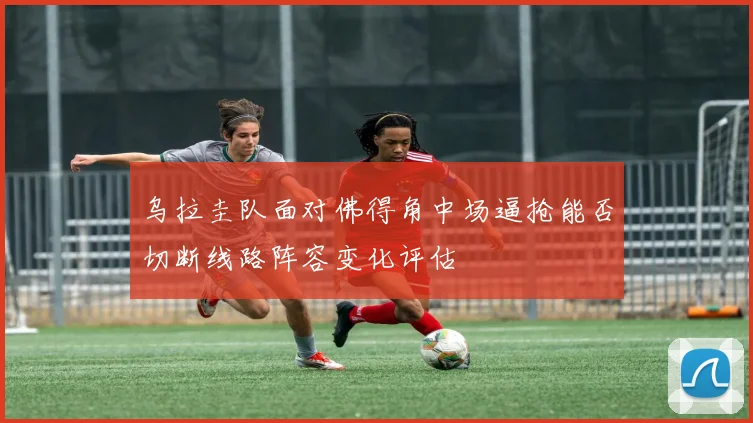 乌拉圭队面对佛得角中场逼抢能否切断线路阵容变化评估
