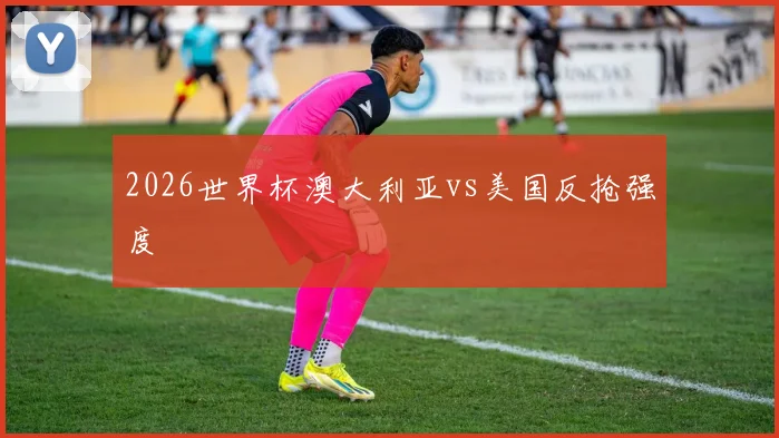 2026世界杯澳大利亚vs美国反抢强度