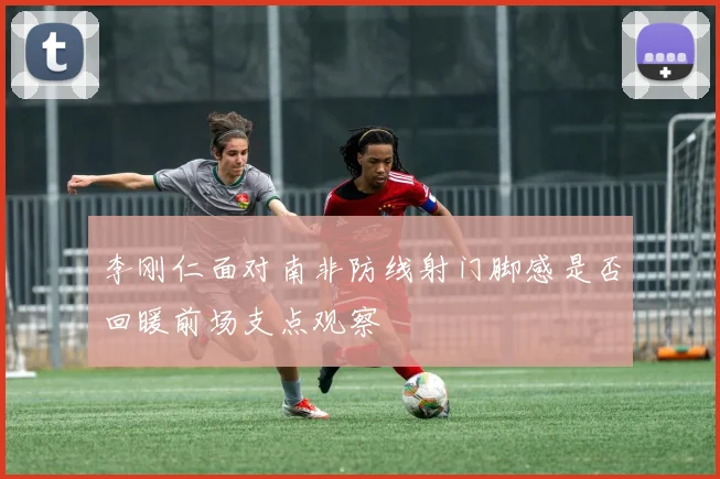 李刚仁面对南非防线射门脚感是否回暖前场支点观察