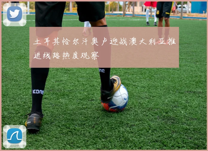土耳其恰尔汗奥卢迎战澳大利亚推进线路热度观察