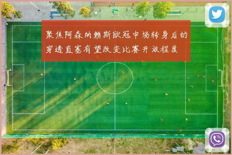 聚焦阿森纳赖斯欧冠中场转身后的穿透直塞有望改变比赛开放程度