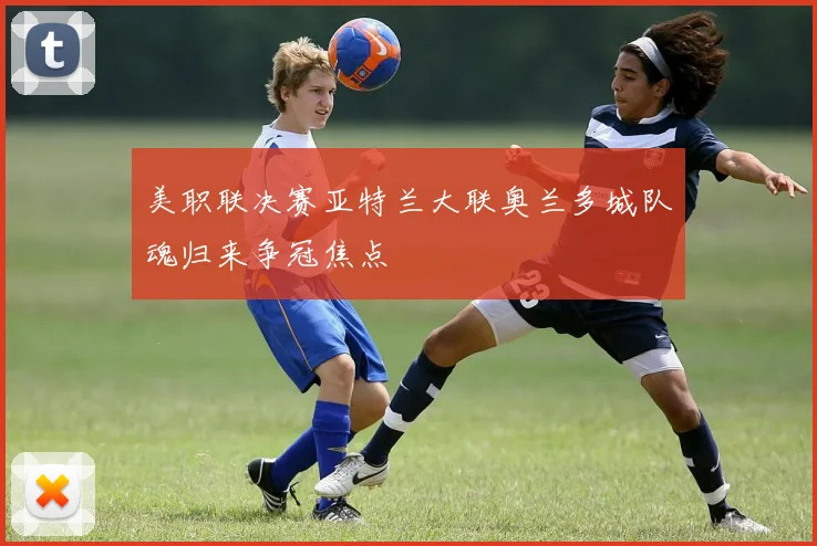 美职联决赛亚特兰大联奥兰多城队魂归来争冠焦点