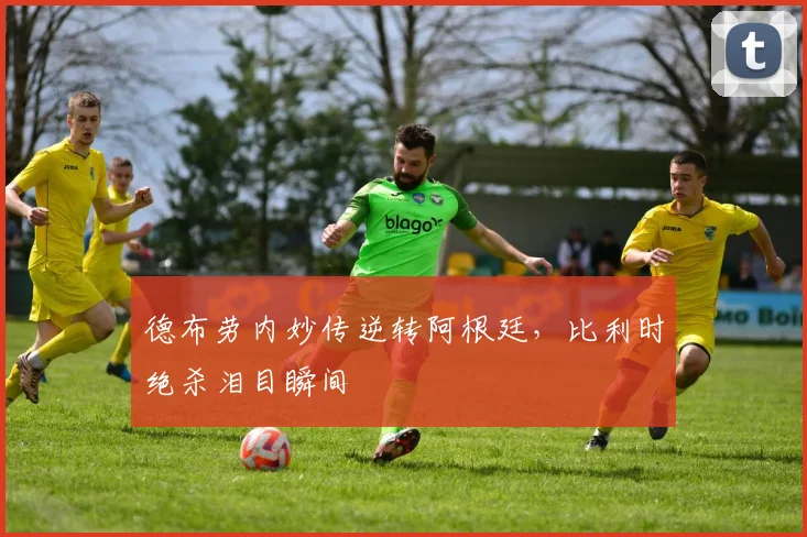 德布劳内妙传逆转阿根廷，比利时绝杀泪目瞬间