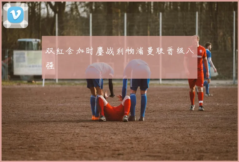 双红会加时鏖战利物浦曼联晋级八强