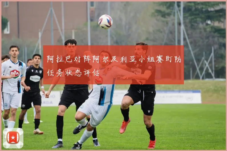 阿拉巴对阵阿尔及利亚小组赛盯防任务状态评估