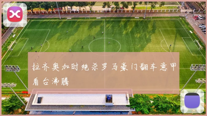 拉齐奥加时绝杀罗马豪门翻车意甲看台沸腾