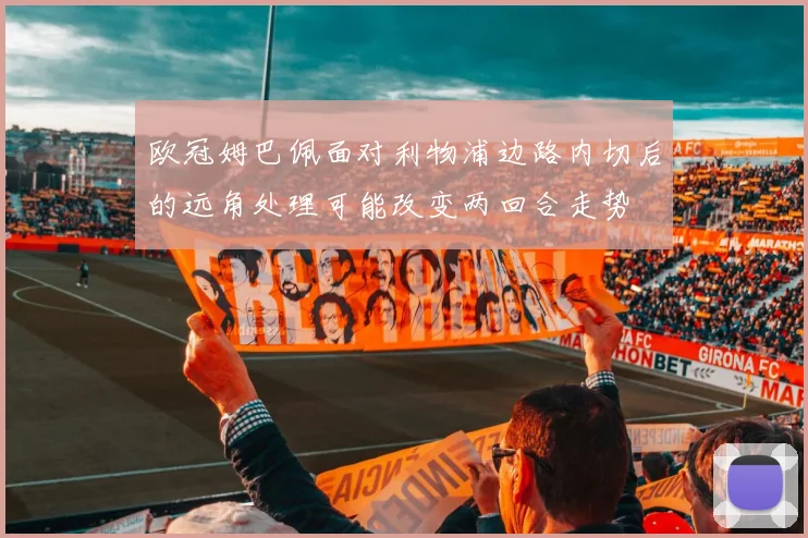 欧冠姆巴佩面对利物浦边路内切后的远角处理可能改变两回合走势