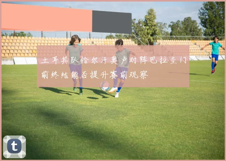 土耳其队恰尔汗奥卢对阵巴拉圭门前终结能否提升赛前观察