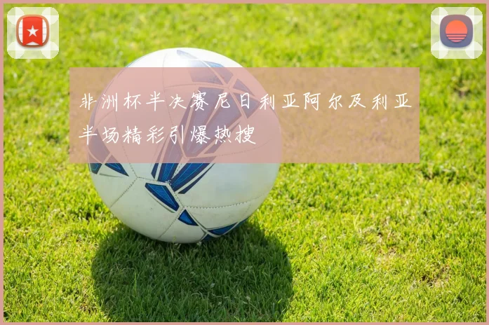 非洲杯半决赛尼日利亚阿尔及利亚半场精彩引爆热搜