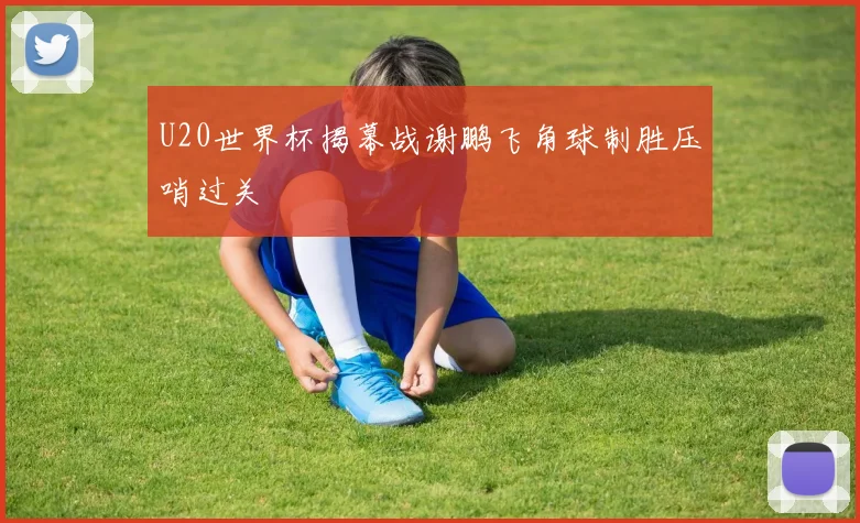 U20世界杯揭幕战谢鹏飞角球制胜压哨过关