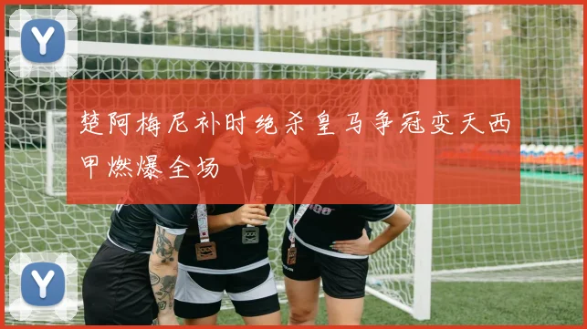 楚阿梅尼补时绝杀皇马争冠变天西甲燃爆全场