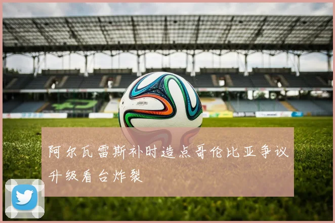 阿尔瓦雷斯补时造点哥伦比亚争议升级看台炸裂