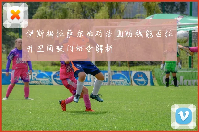 伊斯梅拉萨尔面对法国防线能否拉开空间破门机会解析