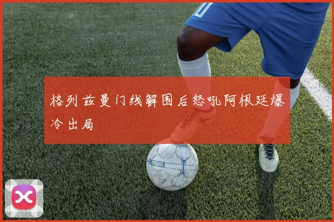 格列兹曼门线解围后怒吼阿根廷爆冷出局
