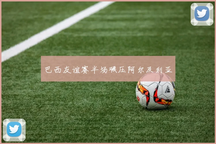 巴西友谊赛半场碾压阿尔及利亚