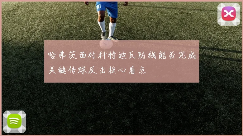 哈弗茨面对科特迪瓦防线能否完成关键传球反击核心看点