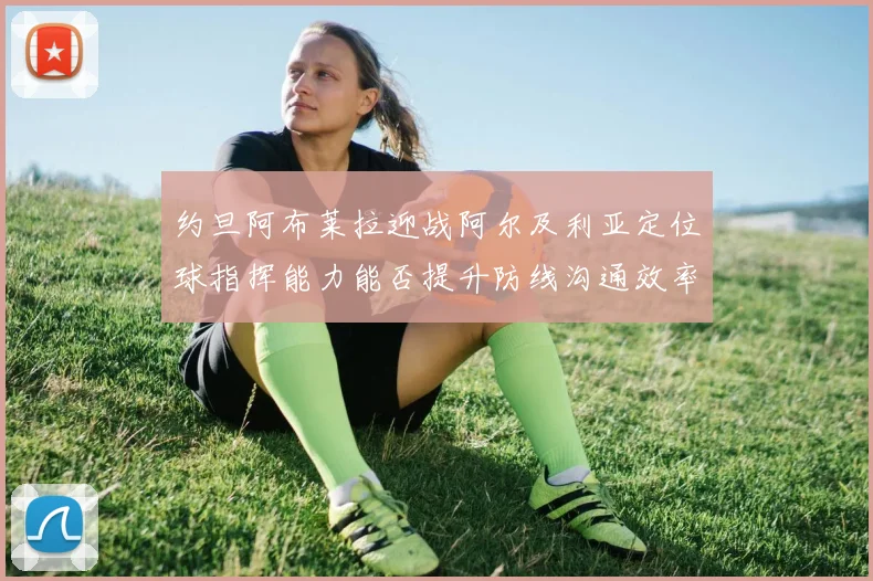 约旦阿布莱拉迎战阿尔及利亚定位球指挥能力能否提升防线沟通效率