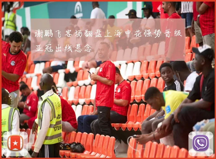 谢鹏飞客场翻盘上海申花强势晋级亚冠出线悬念