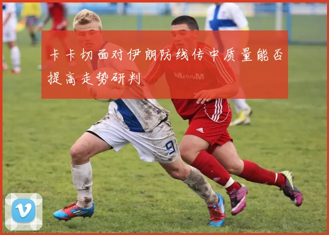 卡卡切面对伊朗防线传中质量能否提高走势研判