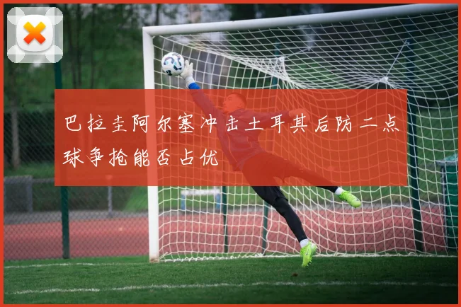 巴拉圭阿尔塞冲击土耳其后防二点球争抢能否占优