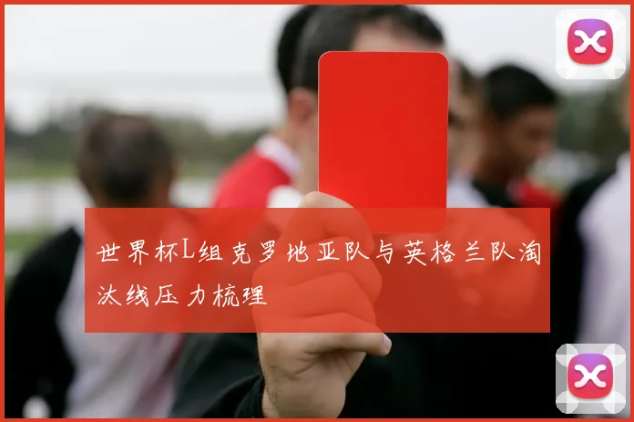 世界杯L组克罗地亚队与英格兰队淘汰线压力梳理