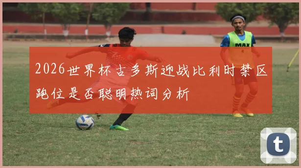 2026世界杯古多斯迎战比利时禁区跑位是否聪明热词分析