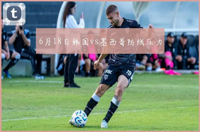 6月18日韩国vs墨西哥防线压力