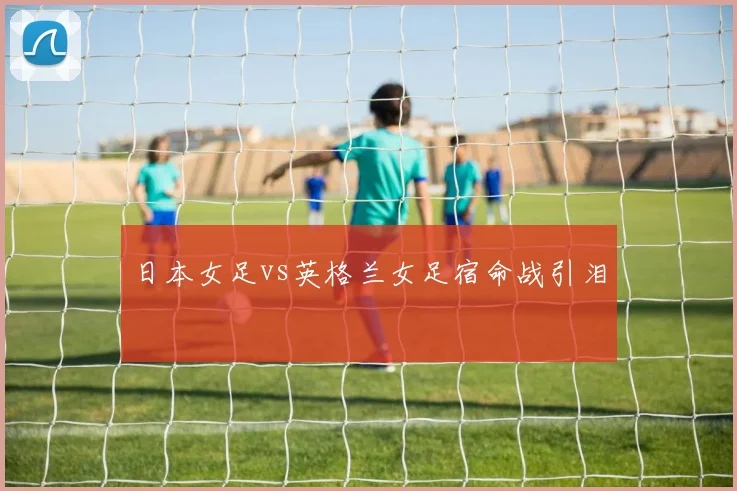 日本女足vs英格兰女足宿命战引泪