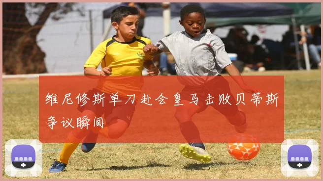 维尼修斯单刀赴会皇马击败贝蒂斯争议瞬间